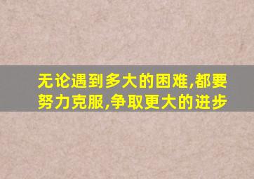 无论遇到多大的困难,都要努力克服,争取更大的进步