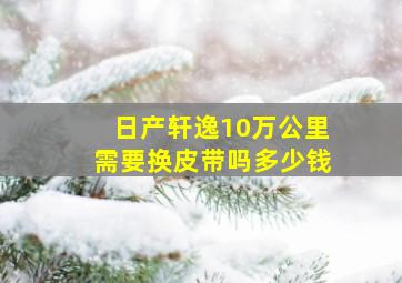 日产轩逸10万公里需要换皮带吗多少钱