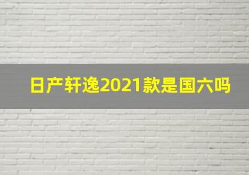 日产轩逸2021款是国六吗