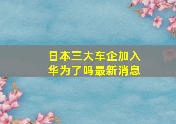 日本三大车企加入华为了吗最新消息