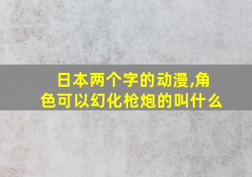 日本两个字的动漫,角色可以幻化枪炮的叫什么