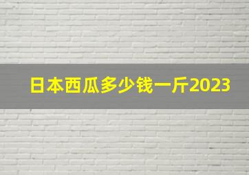 日本西瓜多少钱一斤2023