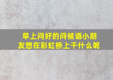 早上问好的问候语小朋友想在彩虹桥上干什么呢