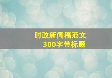 时政新闻稿范文300字带标题