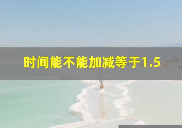 时间能不能加减等于1.5