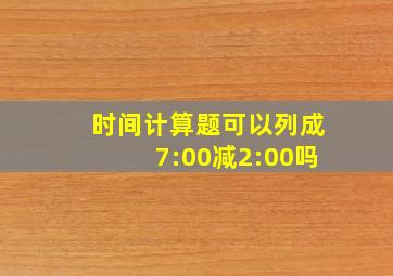 时间计算题可以列成7:00减2:00吗