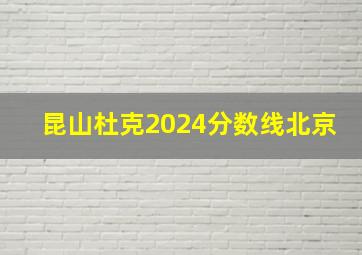 昆山杜克2024分数线北京