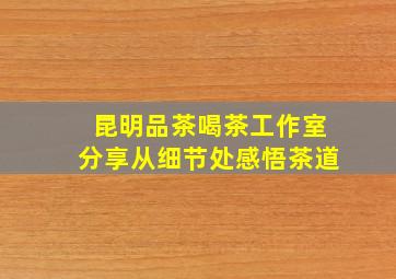 昆明品茶喝茶工作室分享从细节处感悟茶道