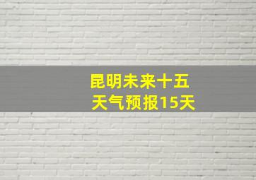 昆明未来十五天气预报15天