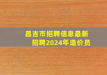 昌吉市招聘信息最新招聘2024年造价员