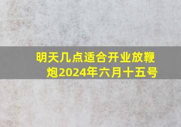 明天几点适合开业放鞭炮2024年六月十五号