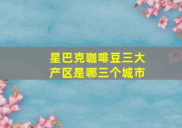 星巴克咖啡豆三大产区是哪三个城市