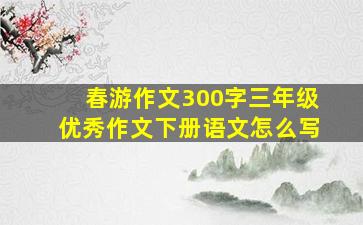 春游作文300字三年级优秀作文下册语文怎么写