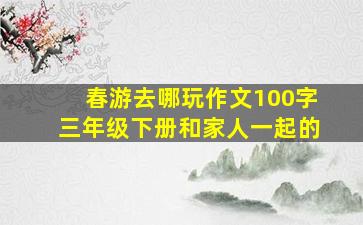 春游去哪玩作文100字三年级下册和家人一起的