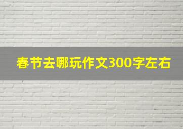 春节去哪玩作文300字左右