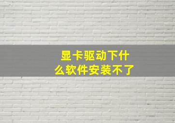 显卡驱动下什么软件安装不了