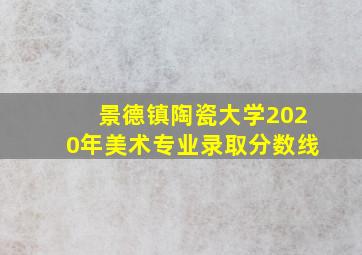 景德镇陶瓷大学2020年美术专业录取分数线