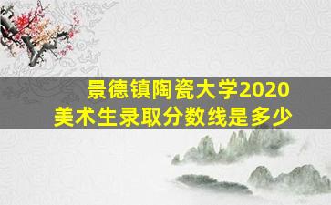 景德镇陶瓷大学2020美术生录取分数线是多少