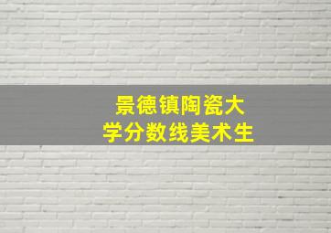 景德镇陶瓷大学分数线美术生