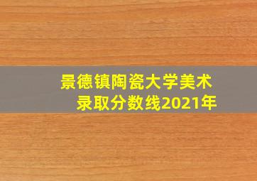 景德镇陶瓷大学美术录取分数线2021年