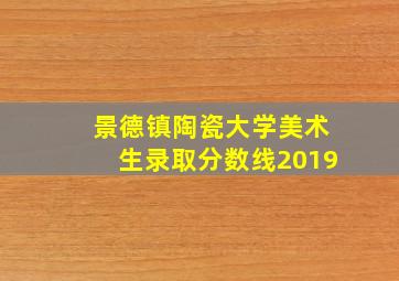 景德镇陶瓷大学美术生录取分数线2019