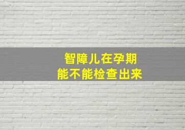 智障儿在孕期能不能检查出来