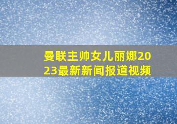 曼联主帅女儿丽娜2023最新新闻报道视频