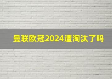 曼联欧冠2024遭淘汰了吗