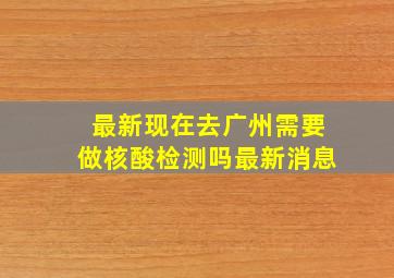 最新现在去广州需要做核酸检测吗最新消息