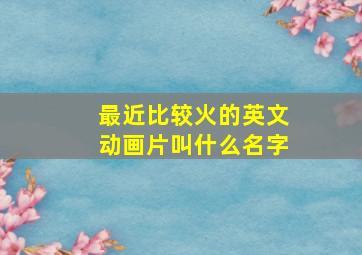 最近比较火的英文动画片叫什么名字