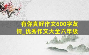 有你真好作文600字友情_优秀作文大全六年级