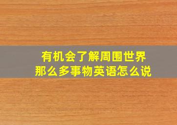 有机会了解周围世界那么多事物英语怎么说