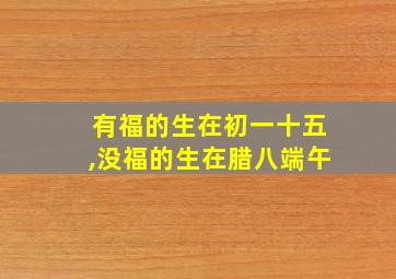 有福的生在初一十五,没福的生在腊八端午