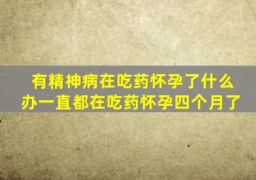 有精神病在吃药怀孕了什么办一直都在吃药怀孕四个月了