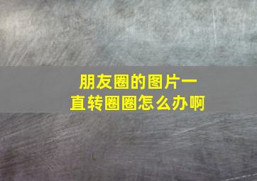 朋友圈的图片一直转圈圈怎么办啊