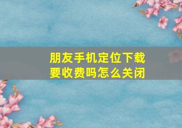 朋友手机定位下载要收费吗怎么关闭