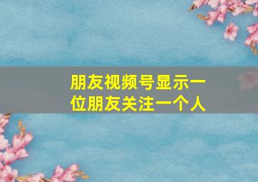 朋友视频号显示一位朋友关注一个人