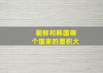 朝鲜和韩国哪个国家的面积大