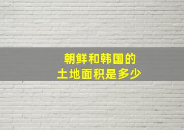 朝鲜和韩国的土地面积是多少