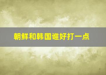 朝鲜和韩国谁好打一点