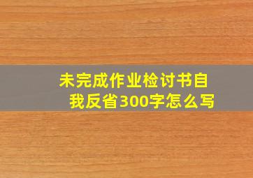 未完成作业检讨书自我反省300字怎么写