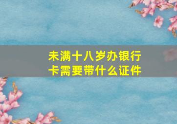 未满十八岁办银行卡需要带什么证件