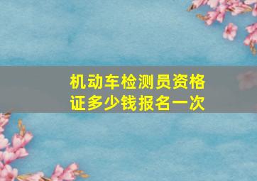 机动车检测员资格证多少钱报名一次