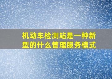 机动车检测站是一种新型的什么管理服务模式