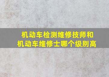 机动车检测维修技师和机动车维修士哪个级别高