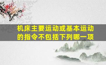 机床主要运动或基本运动的指令不包括下列哪一项