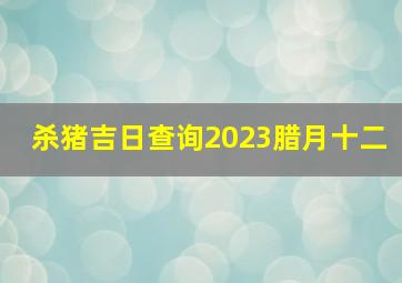 杀猪吉日查询2023腊月十二