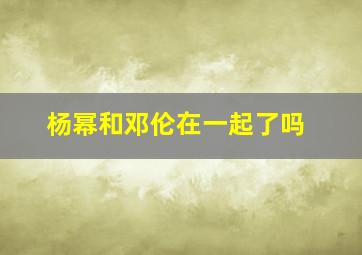 杨幂和邓伦在一起了吗