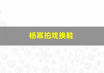 杨幂拍戏换鞋