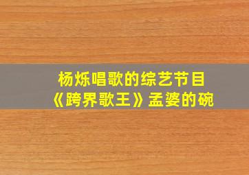 杨烁唱歌的综艺节目《跨界歌王》孟婆的碗